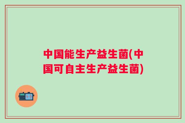 中国能生产益生菌(中国可自主生产益生菌)