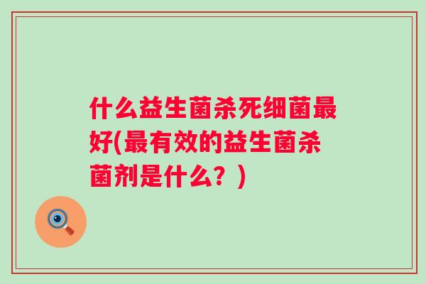 什么益生菌杀死好(有效的益生菌杀菌剂是什么?) 什么益生菌杀死好(有效的益生菌杀菌剂是什么?)