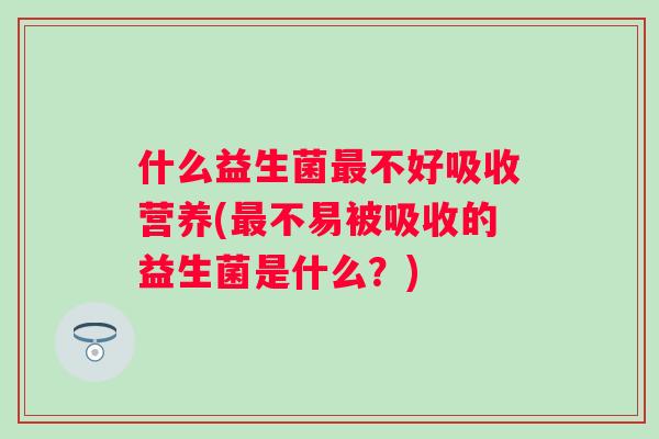 什么益生菌不好吸收营养(不易被吸收的益生菌是什么?) 什么益生菌不好吸收营养(不易被吸收的益生菌是什么?)