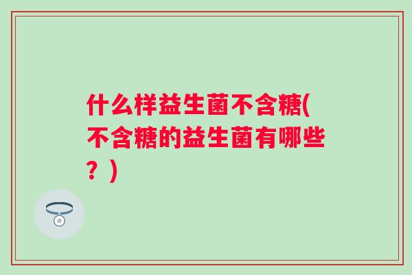 什么样益生菌不含糖(不含糖的益生菌有哪些?) 什么样益生菌不含糖(不含糖的益生菌有哪些?)