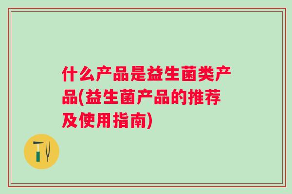 什么产品是益生菌类产品(益生菌产品的推荐及使用指南) 什么产品是益生菌类产品(益生菌产品的推荐及使用指南)