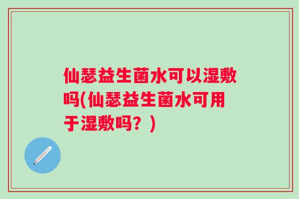 仙瑟益生菌水可以湿敷吗(仙瑟益生菌水可用于湿敷吗？)