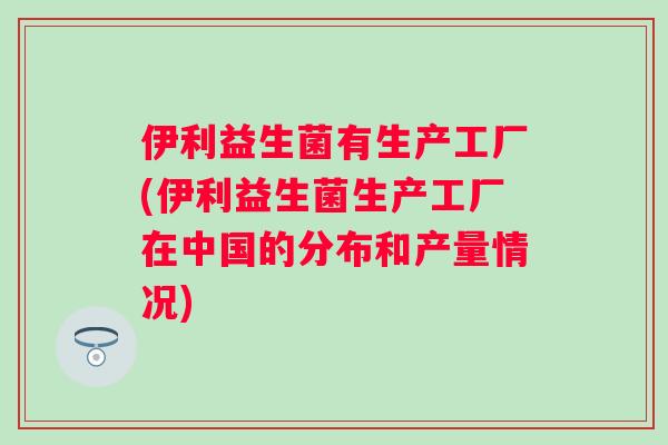 伊利益生菌有生产工厂(伊利益生菌生产工厂在中国的分布和产量情况) 伊利益生菌有生产工厂(伊利益生菌生产工厂在中国的分布和产量情况)