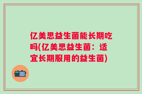 亿美思益生菌能长期吃吗(亿美思益生菌:适宜长期服用的益生菌) 亿美思益生菌能长期吃吗(亿美思益生菌:适宜长期服用的益生菌)