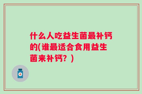 什么人吃益生菌补钙的(谁适合食用益生菌来补钙?) 什么人吃益生菌补钙的(谁适合食用益生菌来补钙?)