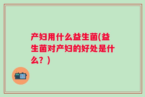 产妇用什么益生菌(益生菌对产妇的好处是什么?) 产妇用什么益生菌(益生菌对产妇的好处是什么?)