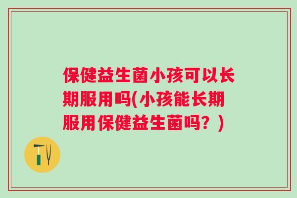 保健益生菌小孩可以长期服用吗(小孩能长期服用保健益生菌吗？)