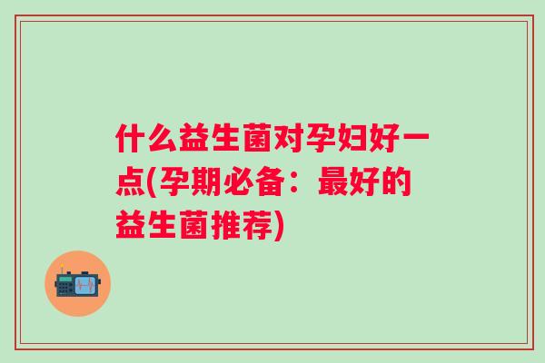 什么益生菌对孕妇好一点(孕期必备:好的益生菌推荐) 什么益生菌对孕妇好一点(孕期必备:好的益生菌推荐)
