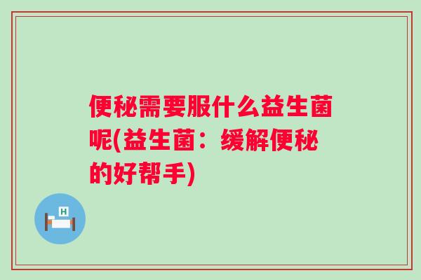 需要服什么益生菌呢(益生菌:缓解的好帮手) 需要服什么益生菌呢(益生菌:缓解的好帮手)