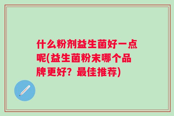 什么粉剂益生菌好一点呢(益生菌粉末哪个品牌更好?佳推荐) 什么粉剂益生菌好一点呢(益生菌粉末哪个品牌更好?佳推荐)