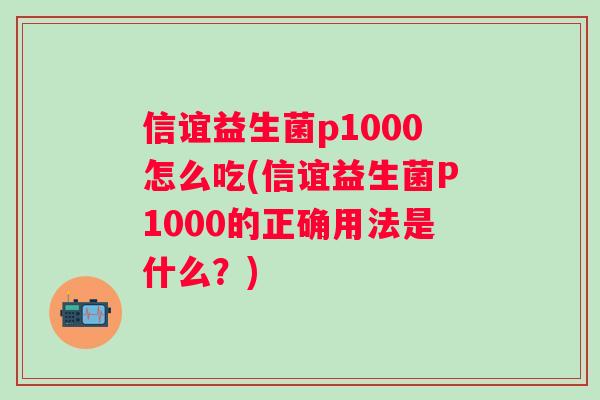 信谊益生菌p1000怎么吃(信谊益生菌P1000的正确用法是什么?) 信谊益生菌p1000怎么吃(信谊益生菌P1000的正确用法是什么?)