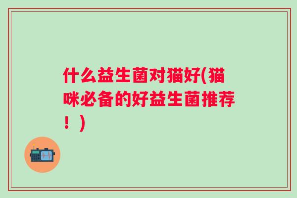 什么益生菌对猫好(猫咪必备的好益生菌推荐!) 什么益生菌对猫好(猫咪必备的好益生菌推荐!)