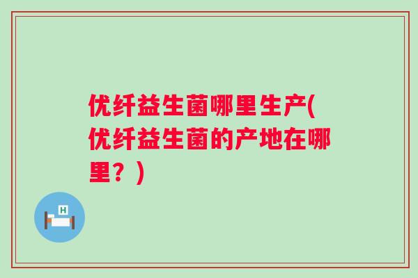 优纤益生菌哪里生产(优纤益生菌的产地在哪里?) 优纤益生菌哪里生产(优纤益生菌的产地在哪里?)