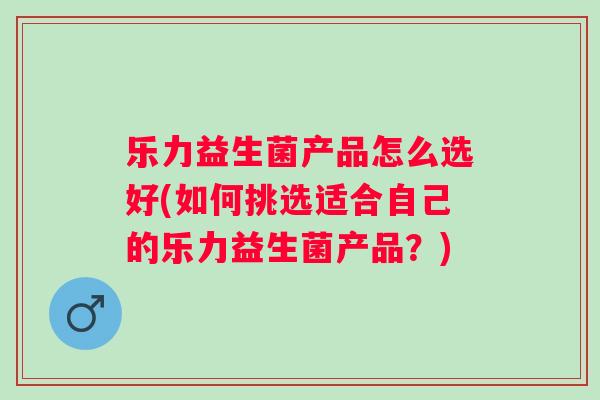 乐力益生菌产品怎么选好(如何挑选适合自己的乐力益生菌产品?) 乐力益生菌产品怎么选好(如何挑选适合自己的乐力益生菌产品?)
