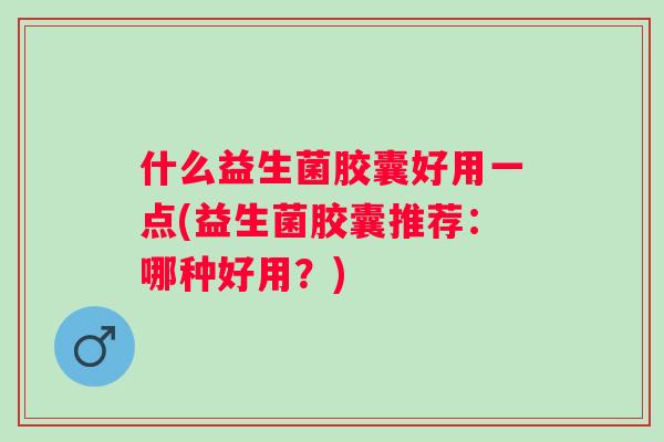 什么益生菌胶囊好用一点(益生菌胶囊推荐:哪种好用?) 什么益生菌胶囊好用一点(益生菌胶囊推荐:哪种好用?)