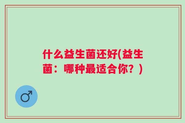 什么益生菌还好(益生菌:哪种适合你?) 什么益生菌还好(益生菌:哪种适合你?)