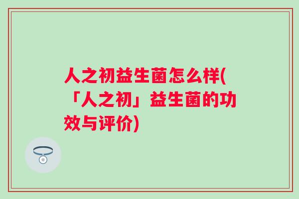 人之初益生菌怎么样(「人之初」益生菌的功效与评价) 人之初益生菌怎么样(「人之初」益生菌的功效与评价)
