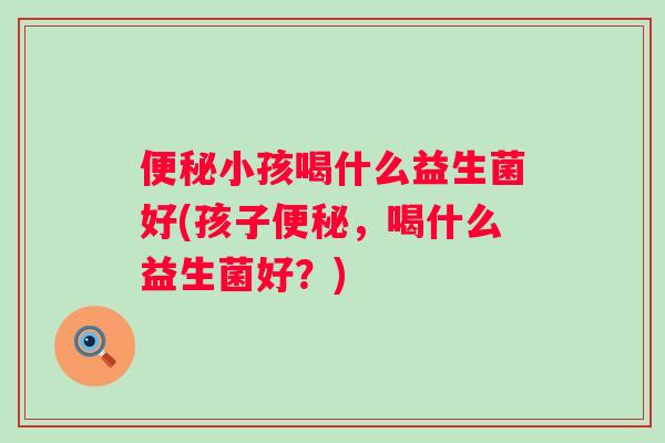 小孩喝什么益生菌好(孩子,喝什么益生菌好?) 小孩喝什么益生菌好(孩子,喝什么益生菌好?)