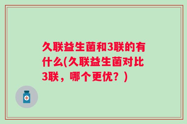 久联益生菌和3联的有什么(久联益生菌对比3联，哪个更优？)