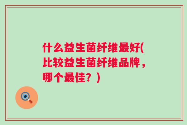 什么益生菌纤维好(比较益生菌纤维品牌,哪个佳?) 什么益生菌纤维好(比较益生菌纤维品牌,哪个佳?)