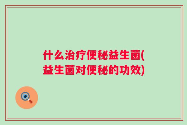 什么治疗便秘益生菌(益生菌对便秘的功效)
