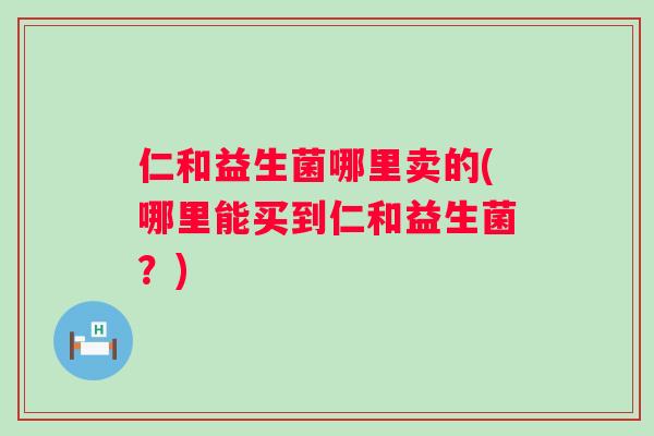 仁和益生菌哪里卖的(哪里能买到仁和益生菌？)