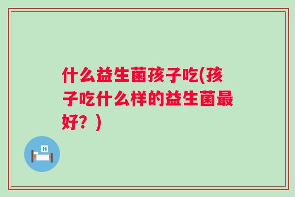 什么益生菌孩子吃(孩子吃什么样的益生菌好？)