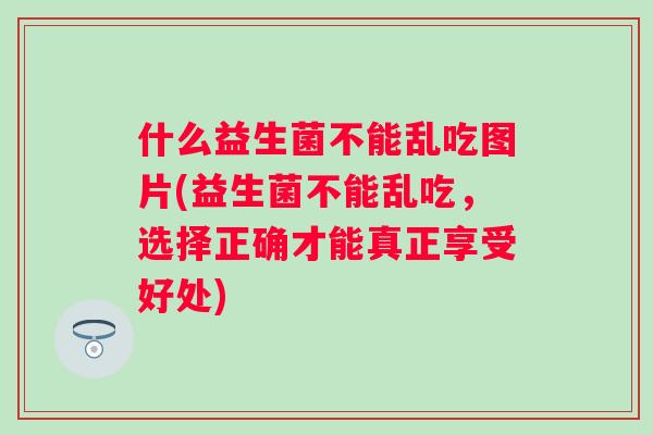 什么益生菌不能乱吃图片(益生菌不能乱吃，选择正确才能真正享受好处)