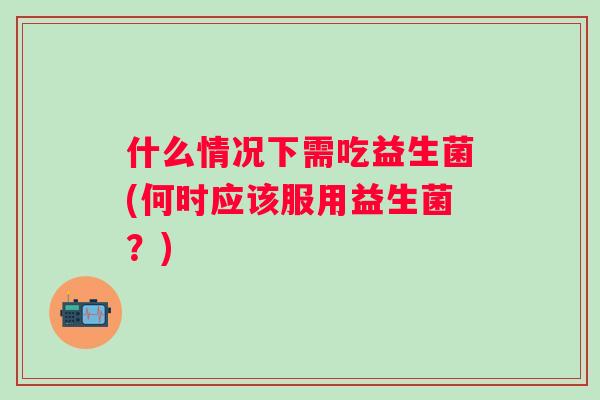什么情况下需吃益生菌(何时应该服用益生菌？)