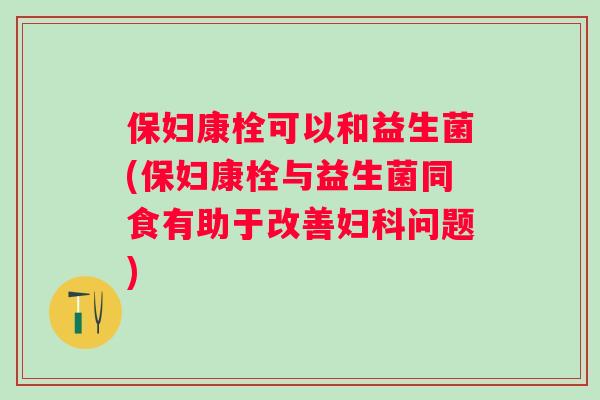 保妇康栓可以和益生菌(保妇康栓与益生菌同食有助于改善问题)