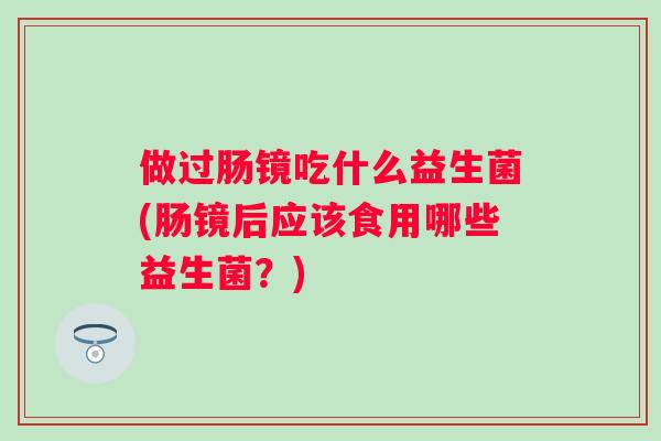做过肠镜吃什么益生菌(肠镜后应该食用哪些益生菌？)
