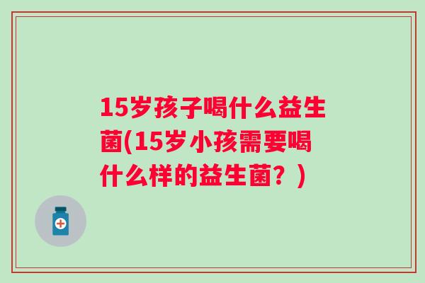 15岁孩子喝什么益生菌(15岁小孩需要喝什么样的益生菌？)