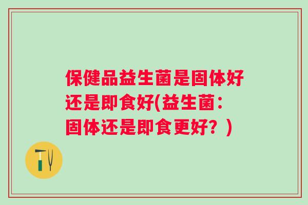 保健品益生菌是固体好还是即食好(益生菌：固体还是即食更好？)