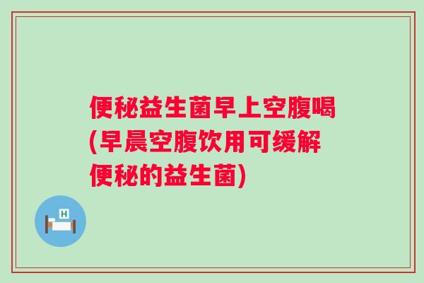 便秘益生菌早上空腹喝(早晨空腹饮用可缓解便秘的益生菌)