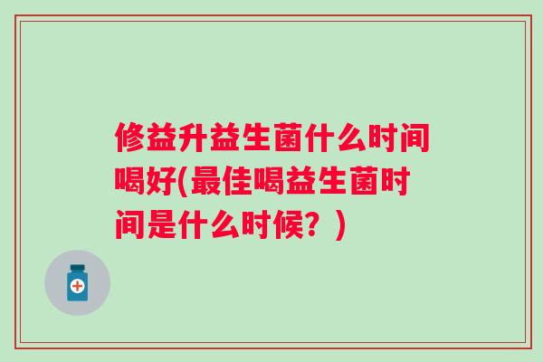 修益升益生菌什么时间喝好(最佳喝益生菌时间是什么时候？)