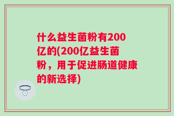 什么益生菌粉有200亿的(200亿益生菌粉,用于促进肠道健康的新选择) 什么益生菌粉有200亿的(200亿益生菌粉,用于促进肠道健康的新选择)