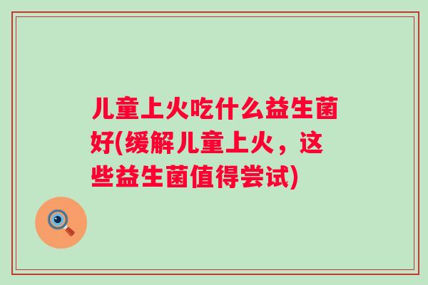 儿童上火吃什么益生菌好(缓解儿童上火,这些益生菌值得尝试) 儿童上火吃什么益生菌好(缓解儿童上火,这些益生菌值得尝试)