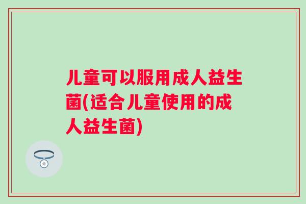 儿童可以服用成人益生菌(适合儿童使用的成人益生菌) 儿童可以服用成人益生菌(适合儿童使用的成人益生菌)