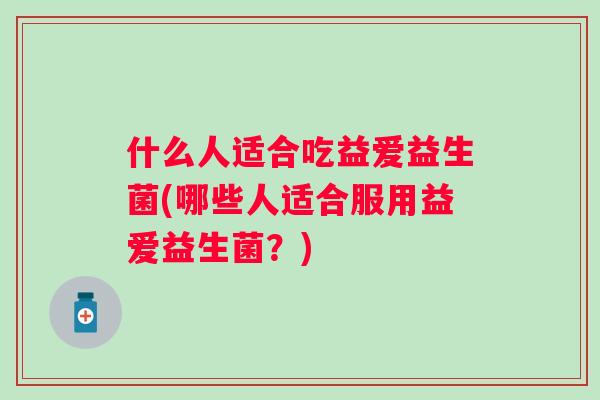 什么人适合吃益爱益生菌(哪些人适合服用益爱益生菌?) 什么人适合吃益爱益生菌(哪些人适合服用益爱益生菌?)