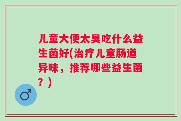儿童大便太臭吃什么益生菌好(治疗儿童肠道异味，推荐哪些益生菌？)