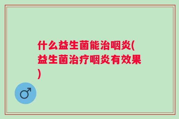 什么益生菌能治咽炎(益生菌治疗咽炎有效果)