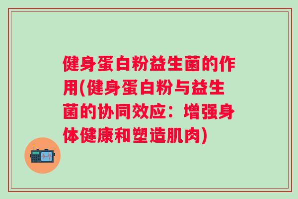 健身蛋白粉益生菌的作用(健身蛋白粉与益生菌的协同效应：增强身体健康和塑造肌肉)
