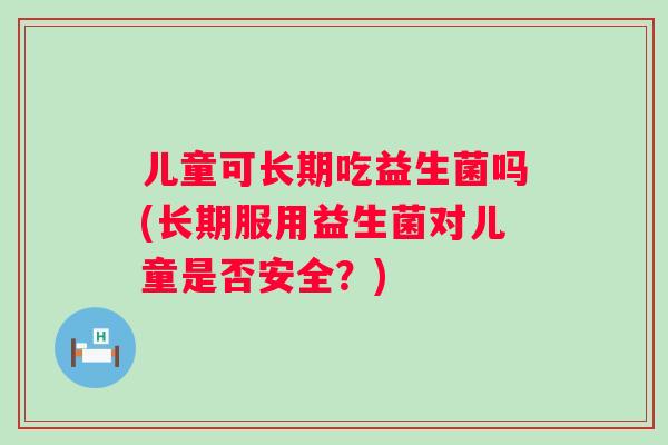 儿童可长期吃益生菌吗(长期服用益生菌对儿童是否安全？)
