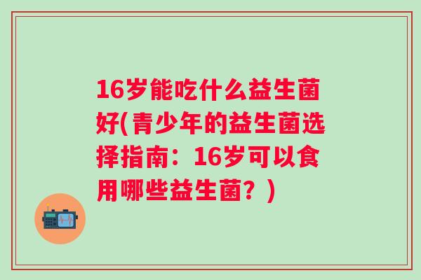 16岁能吃什么益生菌好(青少年的益生菌选择指南：16岁可以食用哪些益生菌？)