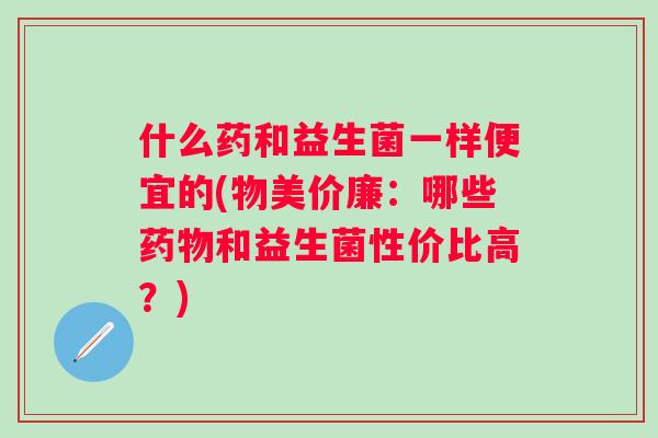 什么药和益生菌一样便宜的(物美价廉：哪些和益生菌性价比高？)