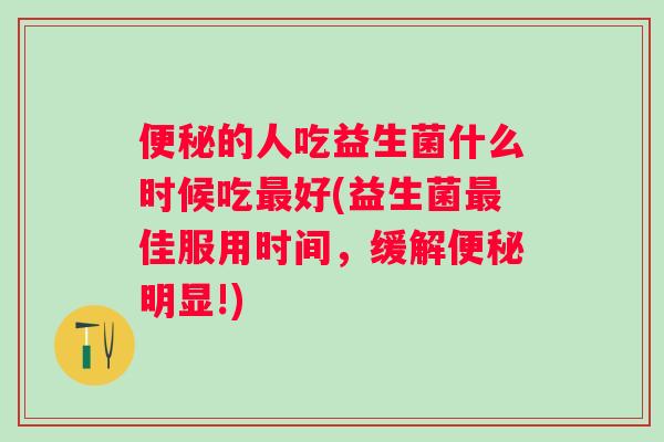 便秘的人吃益生菌什么时候吃最好(益生菌最佳服用时间，缓解便秘明显!)