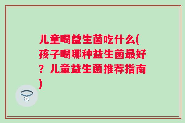 儿童喝益生菌吃什么(孩子喝哪种益生菌好?儿童益生菌推荐指南) 儿童喝益生菌吃什么(孩子喝哪种益生菌好?儿童益生菌推荐指南)