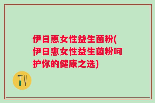 伊日惠女性益生菌粉(伊日惠女性益生菌粉呵护你的健康之选)