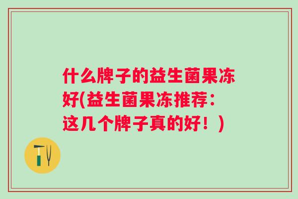 什么牌子的益生菌果冻好(益生菌果冻推荐:这几个牌子真的好!) 什么牌子的益生菌果冻好(益生菌果冻推荐:这几个牌子真的好!)