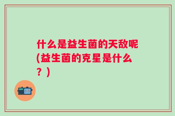 什么是益生菌的天敌呢(益生菌的克星是什么?) 什么是益生菌的天敌呢(益生菌的克星是什么?)
